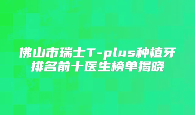 佛山市瑞士T-plus种植牙排名前十医生榜单揭晓