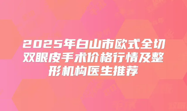 2025年白山市欧式全切双眼皮手术价格行情及整形机构医生推荐