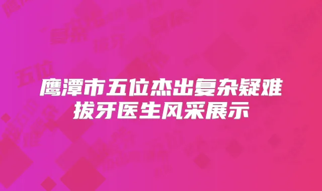 鹰潭市五位杰出复杂疑难拔牙医生风采展示