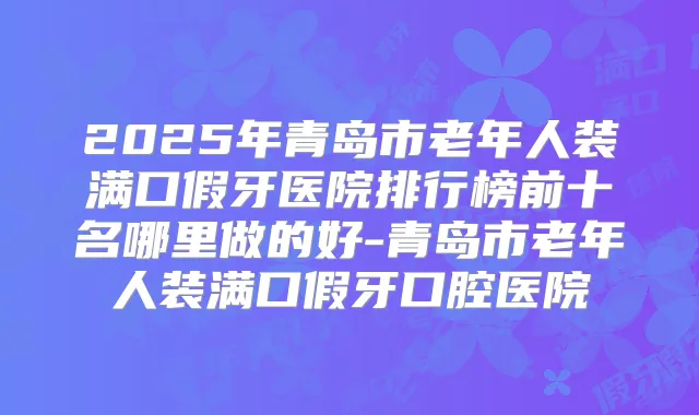2025年青岛市老年人装满口假牙医院排行榜前十名哪里做的好-青岛市老年人装满口假牙口腔医院