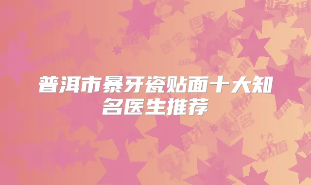普洱市暴牙瓷贴面十大知名医生推荐