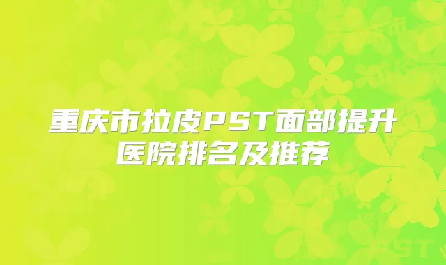 重庆市拉皮PST面部提升医院排名及推荐