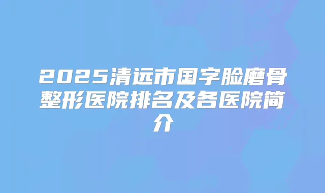 2025清远市国字脸磨骨整形医院排名及各医院简介