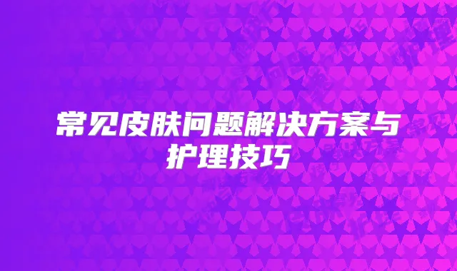 常见皮肤问题解决方案与护理技巧