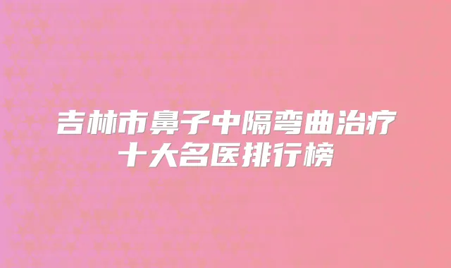 吉林市鼻子中隔弯曲十大名医排行榜