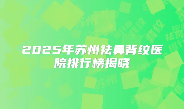 2025年苏州祛鼻背纹医院排行榜揭晓