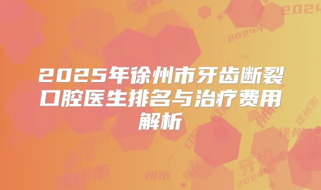 2025年徐州市牙齿断裂口腔医生排名与费用解析