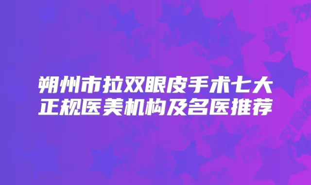 朔州市拉双眼皮手术七大正规医美机构及名医推荐