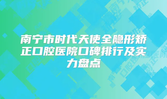 南宁市时代天使全隐形矫正口腔医院口碑排行及实力盘点