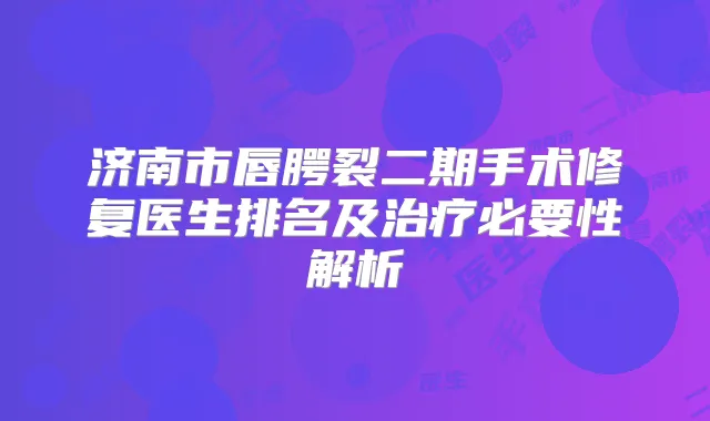 济南市唇腭裂二期手术修复医生排名及必要性解析