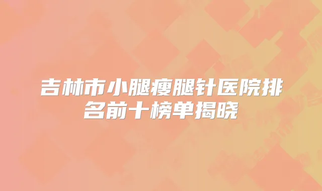 吉林市小腿瘦腿针医院排名前十榜单揭晓