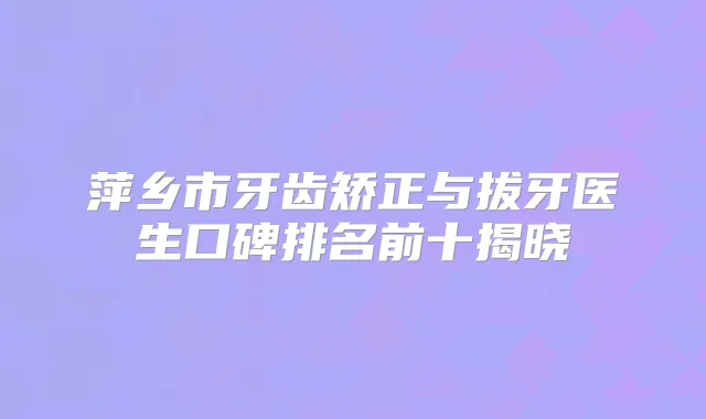 萍乡市牙齿矫正与拔牙医生口碑排名前十揭晓