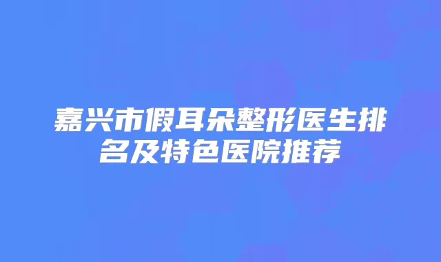 嘉兴市假耳朵整形医生排名及特色医院推荐