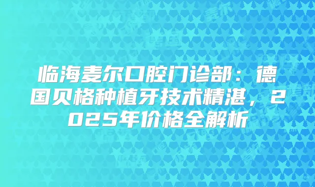 临海麦尔口腔门诊部:德国贝格种植牙技术精湛,2025年价格全解析