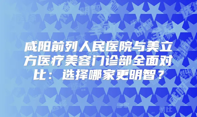 咸阳前列人民医院与美立方医疗美容门诊部全面对比：选择哪家更明智？