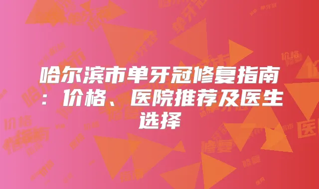 哈尔滨市单牙冠修复指南：价格、医院推荐及医生选择