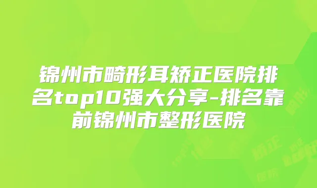 锦州市畸形耳矫正医院排名top10强大分享-排名靠前锦州市整形医院