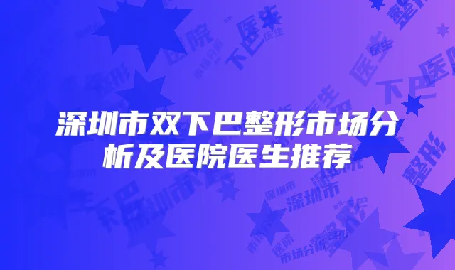 深圳市双下巴整形市场分析及医院医生推荐