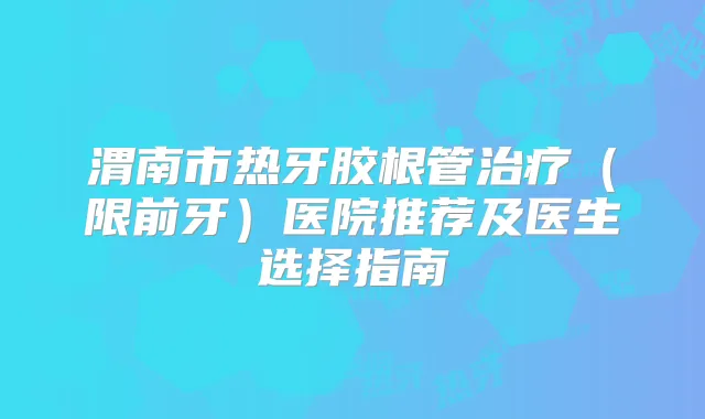 渭南市热牙胶根管（限前牙）医院推荐及医生选择指南