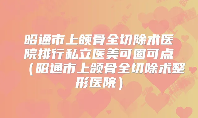 昭通市上颌骨全切除术医院排行私立医美可圈可点(昭通市上颌骨全切除术整形医院)
