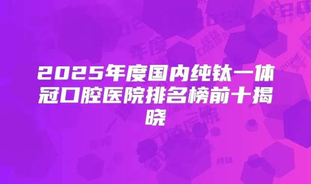 2025年度国内纯钛一体冠口腔医院排名榜前十揭晓