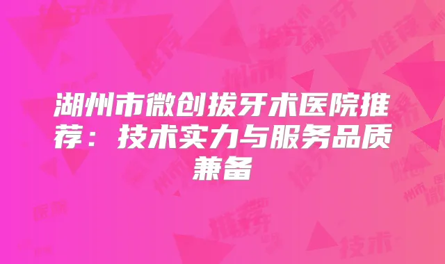 湖州市微创拔牙术医院推荐：技术实力与服务品质兼备