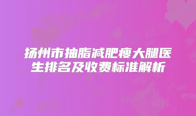 扬州市抽脂减肥瘦大腿医生排名及收费标准解析