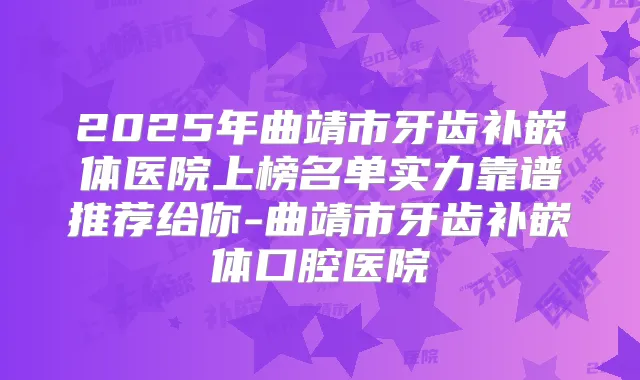 2025年曲靖市牙齿补嵌体医院上榜名单实力靠谱推荐给你-曲靖市牙齿补嵌体口腔医院