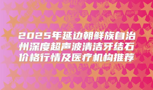 2025年延边朝鲜族自治州深度超声波清洁牙结石价格行情及医疗机构推荐