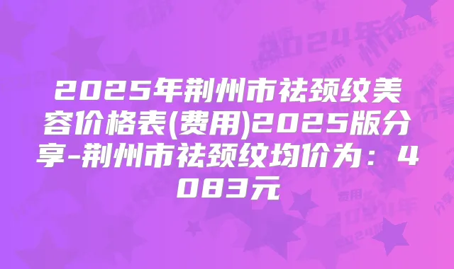 2025年荆州市祛颈纹美容价格表(费用)2025版分享-荆州市祛颈纹均价为：4083元