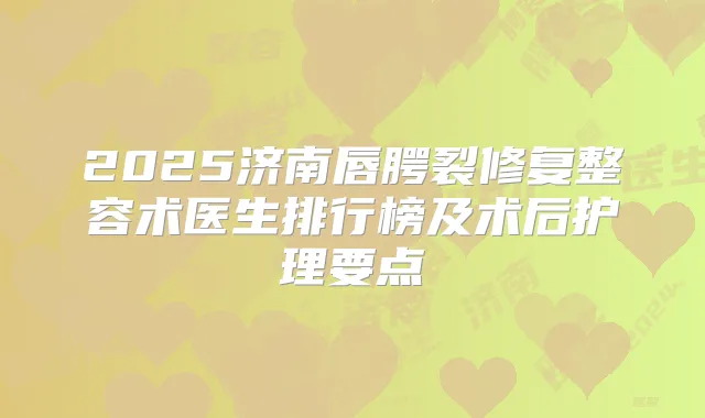 2025济南唇腭裂修复整容术医生排行榜及术后护理要点