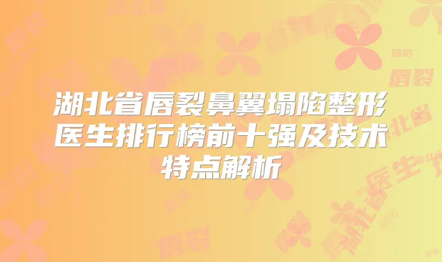 湖北省唇裂鼻翼塌陷整形医生排行榜前十强及技术特点解析