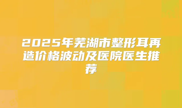 2025年芜湖市整形耳再造价格波动及医院医生推荐