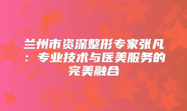 兰州市资深整形专家张凡：专业技术与医美服务的融合