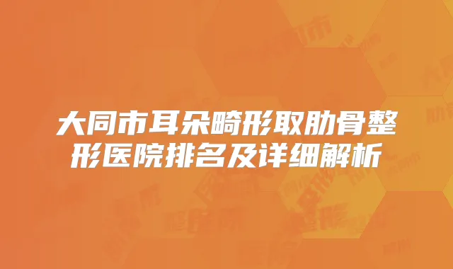 大同市耳朵畸形取肋骨整形医院排名及详细解析