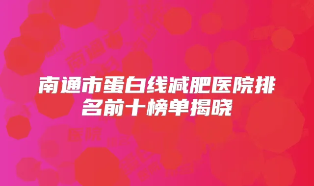 南通市蛋白线减肥医院排名前十榜单揭晓