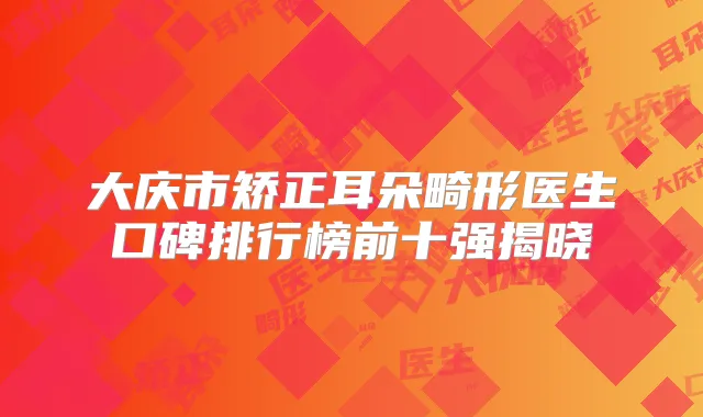 大庆市矫正耳朵畸形医生口碑排行榜前十强揭晓