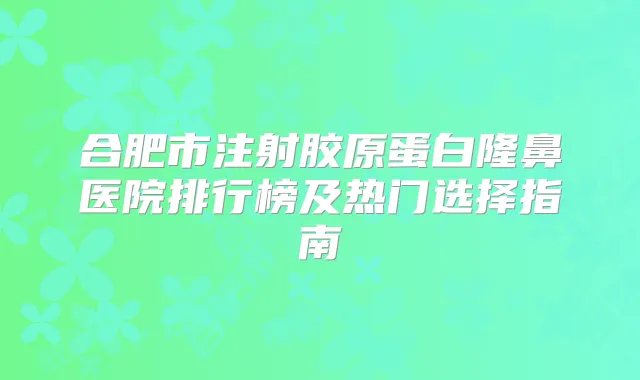 合肥市注射胶原蛋白隆鼻医院排行榜及热门选择指南