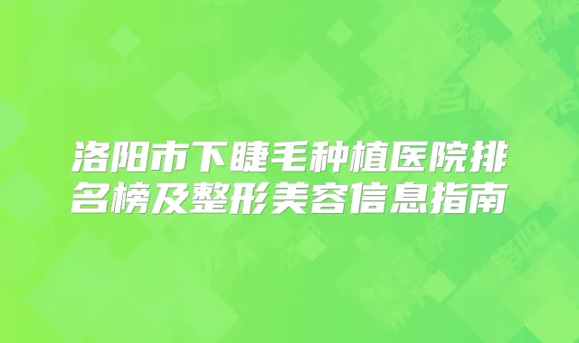 洛阳市下睫毛种植医院排名榜及整形美容信息指南