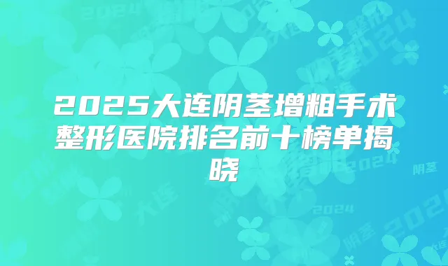 2025大连阴茎增粗手术整形医院排名前十榜单揭晓
