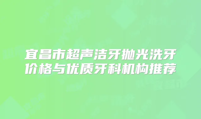 宜昌市超声洁牙抛光洗牙价格与优质牙科机构推荐