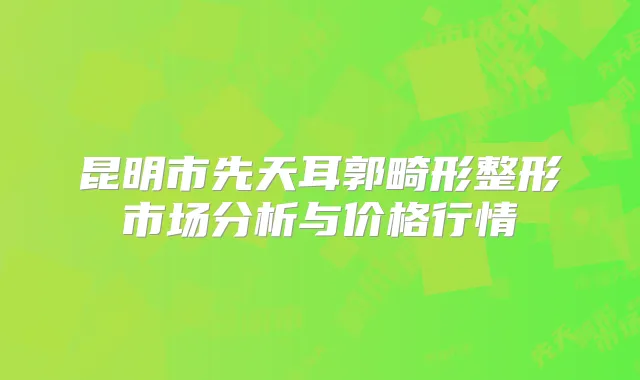 昆明市先天耳郭畸形整形市场分析与价格行情