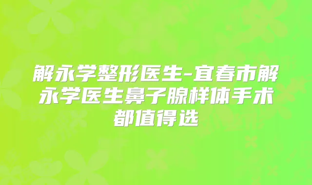 解永学整形医生-宜春市解永学医生鼻子腺样体手术都值得选