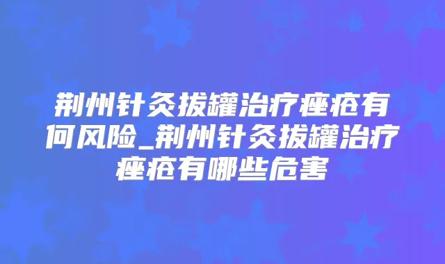 荆州针灸拔罐痤疮有何风险_荆州针灸拔罐痤疮有哪些危害