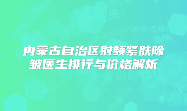 内蒙古自治区射频紧肤除皱医生排行与价格解析