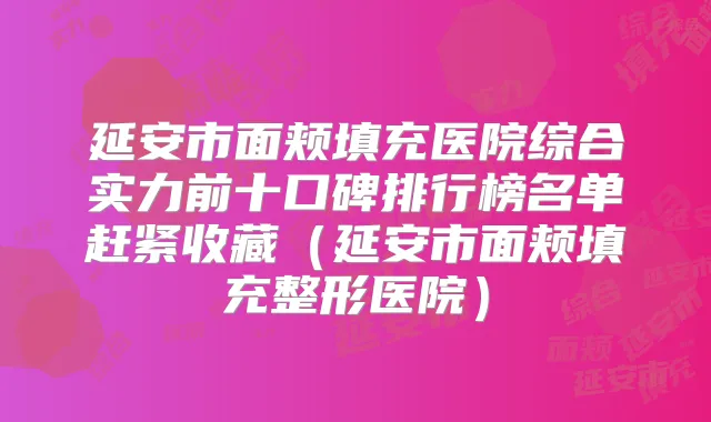 延安市面颊填充医院综合实力前十口碑排行榜名单赶紧收藏（延安市面颊填充整形医院）