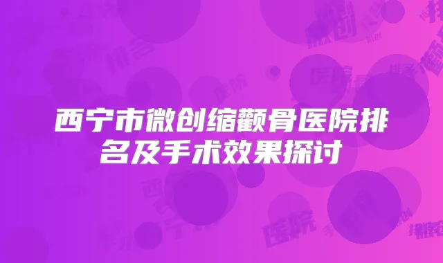西宁市微创缩颧骨医院排名及手术效果探讨