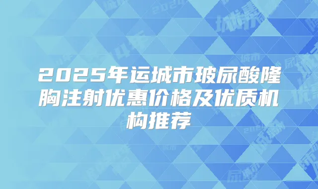 2025年运城市玻尿酸隆胸注射优惠价格及优质机构推荐
