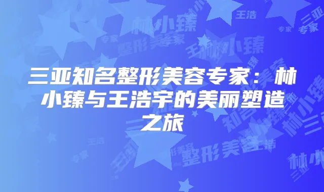 三亚知名整形美容专家：林小臻与王浩宇的美丽塑造之旅