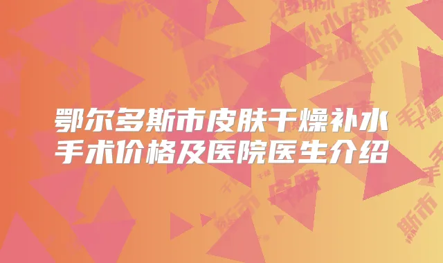 鄂尔多斯市皮肤干燥补水手术价格及医院医生介绍